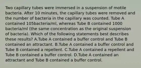 Two capillary tubes were immersed in a suspension of motile bacteria. After 10 minutes, the capillary tubes were removed and the number of bacteria in the capillary was counted. Tube A contained 105bacteria/ml, whereas Tube B contained 1000 bacteria/ml (the same concentration as the original suspension of bacteria). Which of the following statements best describes these results? A.Tube A contained a buffer control and Tube B contained an attractant. B.Tube A contained a buffer control and Tube B contained a repellent. C.Tube A contained a repellent and Tube B contained a buffer control. D.Tube A contained an attractant and Tube B contained a buffer control.