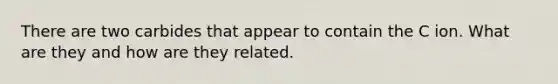 There are two carbides that appear to contain the C ion. What are they and how are they related.