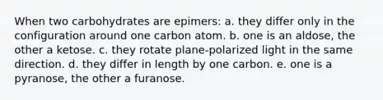 When two carbohydrates are epimers: a. they differ only in the configuration around one carbon atom. b. one is an aldose, the other a ketose. c. they rotate plane-polarized light in the same direction. d. they differ in length by one carbon. e. one is a pyranose, the other a furanose.