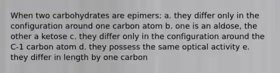 When two carbohydrates are epimers: a. they differ only in the configuration around one carbon atom b. one is an aldose, the other a ketose c. they differ only in the configuration around the C-1 carbon atom d. they possess the same <a href='https://www.questionai.com/knowledge/kLfgNePymP-optical-activity' class='anchor-knowledge'>optical activity</a> e. they differ in length by one carbon