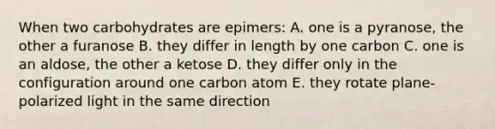 When two carbohydrates are epimers: A. one is a pyranose, the other a furanose B. they differ in length by one carbon C. one is an aldose, the other a ketose D. they differ only in the configuration around one carbon atom E. they rotate plane-polarized light in the same direction