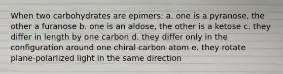 When two carbohydrates are epimers: a. one is a pyranose, the other a furanose b. one is an aldose, the other is a ketose c. they differ in length by one carbon d. they differ only in the configuration around one chiral carbon atom e. they rotate plane-polarlized light in the same direction