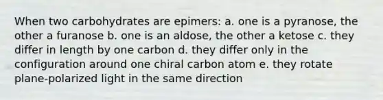 When two carbohydrates are epimers: a. one is a pyranose, the other a furanose b. one is an aldose, the other a ketose c. they differ in length by one carbon d. they differ only in the configuration around one chiral carbon atom e. they rotate plane-polarized light in the same direction