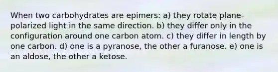 When two carbohydrates are epimers: a) they rotate plane-polarized light in the same direction. b) they differ only in the configuration around one carbon atom. c) they differ in length by one carbon. d) one is a pyranose, the other a furanose. e) one is an aldose, the other a ketose.