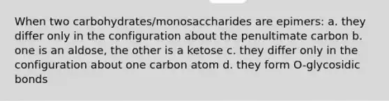 When two carbohydrates/monosaccharides are epimers: a. they differ only in the configuration about the penultimate carbon b. one is an aldose, the other is a ketose c. they differ only in the configuration about one carbon atom d. they form O-glycosidic bonds