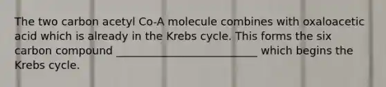 The two carbon acetyl Co-A molecule combines with oxaloacetic acid which is already in the Krebs cycle. This forms the six carbon compound __________________________ which begins the Krebs cycle.