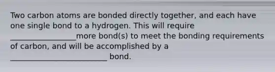 Two carbon atoms are bonded directly together, and each have one single bond to a hydrogen. This will require _________________more bond(s) to meet the bonding requirements of carbon, and will be accomplished by a _________________________ bond.