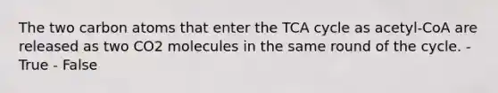 The two carbon atoms that enter the TCA cycle as acetyl-CoA are released as two CO2 molecules in the same round of the cycle. - True - False