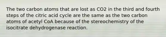 The two carbon atoms that are lost as CO2 in the third and fourth steps of the citric acid cycle are the same as the two carbon atoms of acetyl CoA because of the stereochemistry of the isocitrate dehydrogenase reaction.