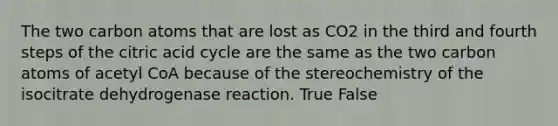 The two carbon atoms that are lost as CO2 in the third and fourth steps of the citric acid cycle are the same as the two carbon atoms of acetyl CoA because of the stereochemistry of the isocitrate dehydrogenase reaction. True False