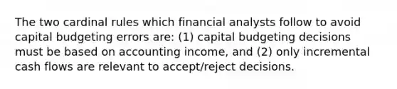 The two cardinal rules which financial analysts follow to avoid capital budgeting errors are: (1) capital budgeting decisions must be based on accounting income, and (2) only incremental cash flows are relevant to accept/reject decisions.