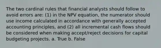 The two cardinal rules that financial analysts should follow to avoid errors are: (1) in the NPV equation, the numerator should use income calculated in accordance with generally accepted accounting principles, and (2) all incremental cash flows should be considered when making accept/reject decisions for capital budgeting projects. a. True b. False