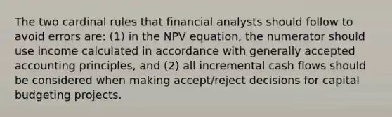 The two cardinal rules that financial analysts should follow to avoid errors are: (1) in the NPV equation, the numerator should use income calculated in accordance with generally accepted accounting principles, and (2) all incremental cash flows should be considered when making accept/reject decisions for capital budgeting projects.