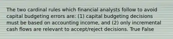 The two cardinal rules which financial analysts follow to avoid capital budgeting errors are: (1) capital budgeting decisions must be based on accounting income, and (2) only incremental cash flows are relevant to accept/reject decisions. True False