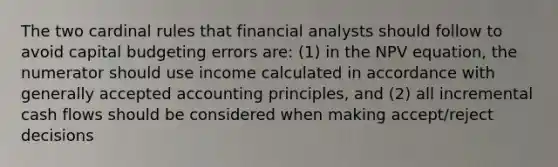 The two cardinal rules that financial analysts should follow to avoid capital budgeting errors are: (1) in the NPV equation, the numerator should use income calculated in accordance with generally accepted accounting principles, and (2) all incremental cash flows should be considered when making accept/reject decisions