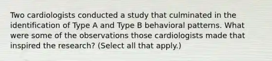 Two cardiologists conducted a study that culminated in the identification of Type A and Type B behavioral patterns. What were some of the observations those cardiologists made that inspired the research? (Select all that apply.)