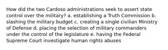 How did the two Cardoso administrations seek to assert state control over the military? a. establishing a Truth Commission b. slashing the military budget c. creating a single civilian Ministry of Defense d. placing the selection of military commanders under the control of the legislature e. having the Federal Supreme Court investigate human rights abuses