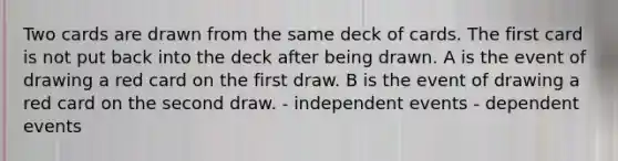 Two cards are drawn from the same deck of cards. The first card is not put back into the deck after being drawn. A is the event of drawing a red card on the first draw. B is the event of drawing a red card on the second draw. - independent events - dependent events