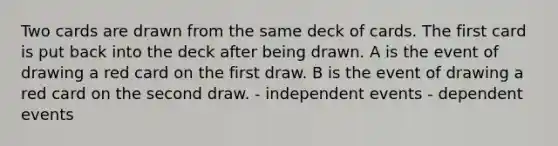 Two cards are drawn from the same deck of cards. The first card is put back into the deck after being drawn. A is the event of drawing a red card on the first draw. B is the event of drawing a red card on the second draw. - independent events - dependent events