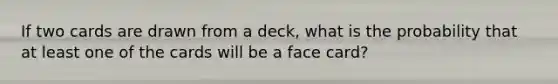 If two cards are drawn from a deck, what is the probability that at least one of the cards will be a face card?