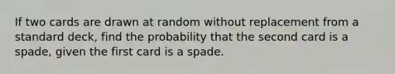 If two cards are drawn at random without replacement from a standard deck, find the probability that the second card is a spade, given the first card is a spade.