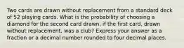 Two cards are drawn without replacement from a standard deck of 52 playing cards. What is the probability of choosing a diamond for the second card drawn, if the first card, drawn without replacement, was a club? Express your answer as a fraction or a decimal number rounded to four decimal places.