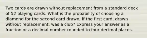 Two cards are drawn without replacement from a standard deck of 52 playing cards. What is the probability of choosing a diamond for the second card drawn, if the first card, drawn without replacement, was a club? Express your answer as a fraction or a decimal number rounded to four decimal places.