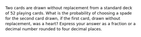 Two cards are drawn without replacement from a standard deck of 52 playing cards. What is the probability of choosing a spade for the second card drawn, if the first card, drawn without replacement, was a heart? Express your answer as a fraction or a decimal number rounded to four decimal places.