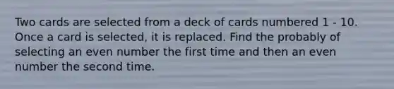 Two cards are selected from a deck of cards numbered 1 - 10. Once a card is selected, it is replaced. Find the probably of selecting an even number the first time and then an even number the second time.