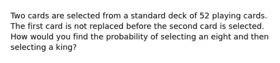 Two cards are selected from a standard deck of 52 playing cards. The first card is not replaced before the second card is selected. How would you find the probability of selecting an eight and then selecting a king?