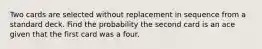 Two cards are selected without replacement in sequence from a standard deck. Find the probability the second card is an ace given that the first card was a four.