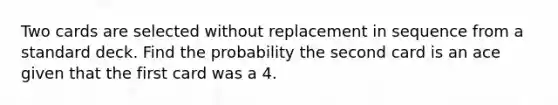 Two cards are selected without replacement in sequence from a standard deck. Find the probability the second card is an ace given that the first card was a 4.