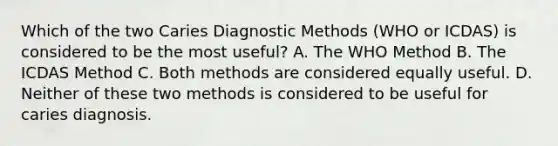 Which of the two Caries Diagnostic Methods (WHO or ICDAS) is considered to be the most useful? A. The WHO Method B. The ICDAS Method C. Both methods are considered equally useful. D. Neither of these two methods is considered to be useful for caries diagnosis.