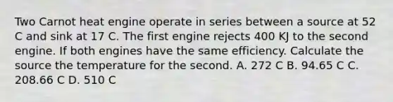 Two Carnot heat engine operate in series between a source at 52 C and sink at 17 C. The first engine rejects 400 KJ to the second engine. If both engines have the same efficiency. Calculate the source the temperature for the second. A. 272 C B. 94.65 C C. 208.66 C D. 510 C