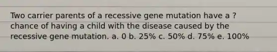 Two carrier parents of a recessive gene mutation have a ? chance of having a child with the disease caused by the recessive gene mutation. a. 0 b. 25% c. 50% d. 75% e. 100%