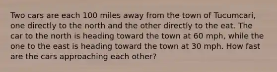 Two cars are each 100 miles away from the town of Tucumcari, one directly to the north and the other directly to the eat. The car to the north is heading toward the town at 60 mph, while the one to the east is heading toward the town at 30 mph. How fast are the cars approaching each other?