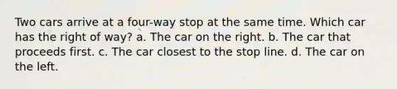 Two cars arrive at a four-way stop at the same time. Which car has the right of way? a. The car on the right. b. The car that proceeds first. c. The car closest to the stop line. d. The car on the left.