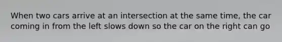 When two cars arrive at an intersection at the same time, the car coming in from the left slows down so the car on the right can go