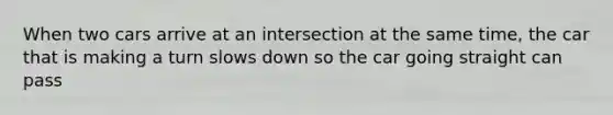 When two cars arrive at an intersection at the same time, the car that is making a turn slows down so the car going straight can pass