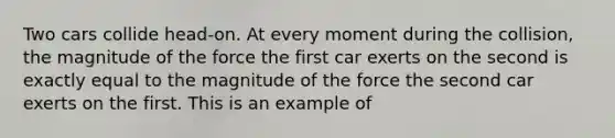 Two cars collide head-on. At every moment during the collision, the magnitude of the force the first car exerts on the second is exactly equal to the magnitude of the force the second car exerts on the first. This is an example of