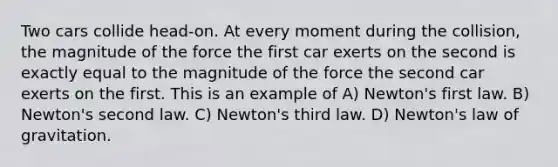 Two cars collide head-on. At every moment during the collision, the magnitude of the force the first car exerts on the second is exactly equal to the magnitude of the force the second car exerts on the first. This is an example of A) Newton's first law. B) Newton's second law. C) Newton's third law. D) Newton's law of gravitation.