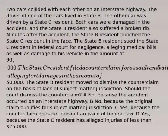 Two cars collided with each other on an interstate highway. The driver of one of the cars lived in State B. The other car was driven by a State C resident. Both cars were damaged in the accident, and the State B resident also suffered a broken rib. Minutes after the accident, the State B resident punched the State C resident in the face. The State B resident sued the State C resident in federal court for negligence, alleging medical bills as well as damage to his vehicle in the amount of 90,000. The State C resident filed a counterclaim for assault and battery, alleging tort damages in the amount of50,000. The State B resident moved to dismiss the counterclaim on the basis of lack of subject matter jurisdiction. Should the court dismiss the counterclaim? A No, because the accident occurred on an interstate highway. B No, because the original claim qualifies for subject matter jurisdiction. C Yes, because the counterclaim does not present an issue of federal law. D Yes, because the State C resident has alleged injuries of less than 75,000.