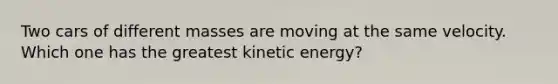 Two cars of different masses are moving at the same velocity. Which one has the greatest kinetic energy?