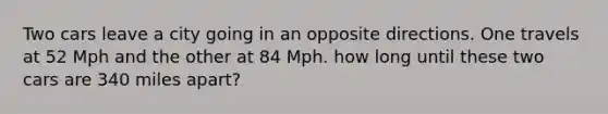 Two cars leave a city going in an opposite directions. One travels at 52 Mph and the other at 84 Mph. how long until these two cars are 340 miles apart?