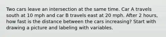 Two cars leave an intersection at the same time. Car A travels south at 10 mph and car B travels east at 20 mph. After 2 hours, how fast is the distance between the cars increasing? Start with drawing a picture and labeling with variables.