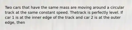 Two cars that have the same mass are moving around a circular track at the same constant speed. Thetrack is perfectly level. If car 1 is at the inner edge of the track and car 2 is at the outer edge, then