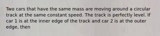 Two cars that have the same mass are moving around a circular track at the same constant speed. The track is perfectly level. If car 1 is at the inner edge of the track and car 2 is at the outer edge, then