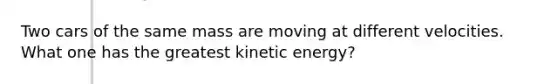 Two cars of the same mass are moving at different velocities. What one has the greatest kinetic energy?