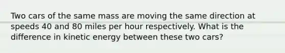 Two cars of the same mass are moving the same direction at speeds 40 and 80 miles per hour respectively. What is the difference in kinetic energy between these two cars?