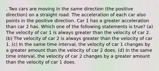 . Two cars are moving in the same direction (the positive direction) on a straight road. The acceleration of each car also points in the positive direction. Car 1 has a greater acceleration than car 2 has. Which one of the following statements is true? (a) The velocity of car 1 is always greater than the velocity of car 2. (b) The velocity of car 2 is always greater than the velocity of car 1. (c) In the same time interval, the velocity of car 1 changes by a greater amount than the velocity of car 2 does. (d) In the same time interval, the velocity of car 2 changes by a greater amount than the velocity of car 1 does.